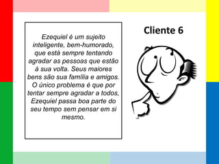 Ezequiel é um sujeito inteligente, bem-humorado, que está sempre tentando agradar as pessoas que estão à sua volta. Seus maiores bens são sua família e amigos. O único problema é que por tentar sempre agradar a todos, Ezequiel passa boa parte do seu tempo sem pensar em si mesmo. 
Cliente 6  