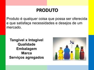 PRODUTO 
Tangível x Intagível 
Qualidade 
Embalagem 
Marca 
Serviços agregados 
Produto é qualquer coisa que possa ser oferecida e que satisfaça necessidades e desejos de um mercado.  