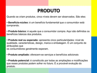 PRODUTO 
Quando se criam produtos, cinco níveis devem ser observados. São eles: 
• Benefício-núcleo: é um benefício fundamental que o consumidor está comprando. 
• Produto básico: é aquele que o consumidor compra. Aqui são definidos os benefícios básicos dos produtos. 
• Produto real ou esperado: apresenta cinco particularidades: nível de qualidade, características, design, marca e embalagem. É um conjunto de atribuições que 
os consumidores geralmente esperam. 
• Produto ampliado: oferecem-se serviços e benefícios adicionais 
• Produto potencial: é constituído por todas as ampliações e modificações que esses produtos podem sofrer no futuro. É a provável evolução do produto.  