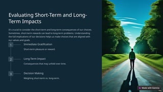 Evaluating Short-Term and Long-
Term Impacts
It's crucial to consider the short-term and long-term consequences of our choices.
Sometimes, short-term rewards can lead to long-term problems. Understanding
the full implications of our decisions helps us make choices that are aligned with
our values and goals.
1 Immediate Gratification
Short-term pleasure or reward.
2 Long-Term Impact
Consequences that may unfold over time.
3 Decision Making
Weighing short-term vs. long-term.
 