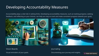 Developing Accountability Measures
Accountability plays a vital role in setting limits. Developing accountability measures, such as tracking progress, seeking
feedback, and reflecting on your choices, can help you stay on track and make consistent progress towards your goals.
Vision Boards
Visual reminders of your goals.
Journaling
Documenting your journey and insights.
 