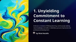 1. Unyielding
Commitment to
Constant Learning
Embrace a mindset of lifelong learning, continuously seeking
new knowledge and skills. A relentless pursuit of personal and
professional development.
by Nicel Ascaño
 