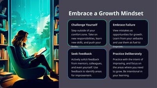 Embrace a Growth Mindset
Challenge Yourself
Step outside of your
comfort zone. Take on
new responsibilities, learn
new skills, and push your
limits.
Embrace Failure
View mistakes as
opportunities for growth.
Learn from your setbacks
and use them as fuel to
improve.
Seek Feedback
Actively solicit feedback
from mentors, colleagues,
and even yourself. Use
feedback to identify areas
for improvement.
Practice Deliberately
Practice with the intent of
improving, and focus on
the areas where you need
to grow. Be intentional in
your learning.
 