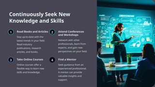 Continuously Seek New
Knowledge and Skills
1 Read Books and Articles
Stay up-to-date with the
latest trends in your field.
Read industry
publications, research
articles, and books.
2 Attend Conferences
and Workshops
Network with other
professionals, learn from
experts, and gain new
perspectives on your field.
3 Take Online Courses
Online courses offer a
flexible way to learn new
skills and knowledge.
4 Find a Mentor
Seek guidance from an
experienced professional.
A mentor can provide
valuable insights and
support.
 