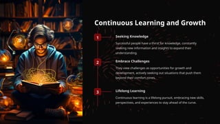 Continuous Learning and Growth
1 Seeking Knowledge
Successful people have a thirst for knowledge, constantly
seeking new information and insights to expand their
understanding.
2 Embrace Challenges
They view challenges as opportunities for growth and
development, actively seeking out situations that push them
beyond their comfort zones.
3 Lifelong Learning
Continuous learning is a lifelong pursuit, embracing new skills,
perspectives, and experiences to stay ahead of the curve.
 