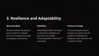 3. Resilience and Adaptability
Bouncing Back
Resilience allows individuals to
bounce back from setbacks,
learn from mistakes, and adapt
to changing circumstances.
Flexibility
Adaptability enables individuals
to adjust their strategies and
approaches as needed,
remaining flexible in the face of
uncertainty.
Embrace Change
Successful people embrace
change as an opportunity for
growth and development,
adapting to new situations with
a positive mindset.
 