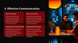 5. Effective Communication
Active Listening
Effective communication
involves active listening,
paying attention to what
others are saying and
understanding their
perspectives.
Clear and Concise
Successful communicators
express themselves clearly
and concisely, ensuring their
message is understood
without ambiguity.
Empathy and Understanding
Empathy allows individuals to
connect with others on a
deeper level, understanding
their emotions and
motivations.
Building Relationships
Effective communication
fosters strong relationships,
building trust and
collaboration among
individuals.
 
