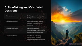 6. Risk-Taking and Calculated
Decisions
Risk Assessment Evaluate potential outcomes,
both positive and negative.
Calculated Approach Weigh the risks and rewards
carefully, making informed
decisions.
Embrace Uncertainty Be comfortable with
uncertainty and accept that not
all outcomes are predictable.
Learn from Mistakes View failures as learning
opportunities, adapting
strategies for future endeavors.
 