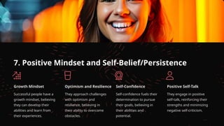 7. Positive Mindset and Self-Belief/Persistence
Growth Mindset
Successful people have a
growth mindset, believing
they can develop their
abilities and learn from
their experiences.
Optimism and Resilience
They approach challenges
with optimism and
resilience, believing in
their ability to overcome
obstacles.
Self-Confidence
Self-confidence fuels their
determination to pursue
their goals, believing in
their abilities and
potential.
Positive Self-Talk
They engage in positive
self-talk, reinforcing their
strengths and minimizing
negative self-criticism.
 