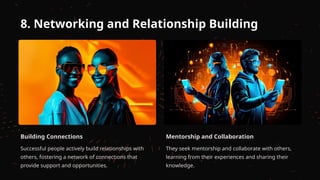 8. Networking and Relationship Building
Building Connections
Successful people actively build relationships with
others, fostering a network of connections that
provide support and opportunities.
Mentorship and Collaboration
They seek mentorship and collaborate with others,
learning from their experiences and sharing their
knowledge.
 
