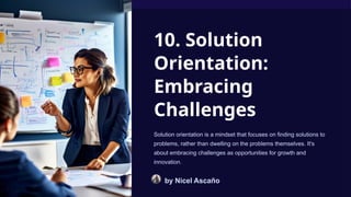 10. Solution
Orientation:
Embracing
Challenges
Solution orientation is a mindset that focuses on finding solutions to
problems, rather than dwelling on the problems themselves. It's
about embracing challenges as opportunities for growth and
innovation.
by Nicel Ascaño
 