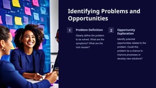 Identifying Problems and
Opportunities
1 Problem Definition
Clearly define the problem
to be solved. What are the
symptoms? What are the
root causes?
2 Opportunity
Exploration
Identify potential
opportunities related to the
problem. Could this
problem be a chance to
improve processes or
develop new solutions?
 