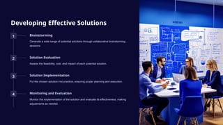 Developing Effective Solutions
1 Brainstorming
Generate a wide range of potential solutions through collaborative brainstorming
sessions.
2 Solution Evaluation
Assess the feasibility, cost, and impact of each potential solution.
3 Solution Implementation
Put the chosen solution into practice, ensuring proper planning and execution.
4 Monitoring and Evaluation
Monitor the implementation of the solution and evaluate its effectiveness, making
adjustments as needed.
 