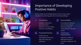 Importance of Developing
Positive Habits
Positive habits are the building blocks of success. They create a
foundation for achieving goals and overcoming challenges.
1 Consistency
Establish routines that
promote positive
behaviors, such as reading,
exercise, or mindfulness.
2 Accountability
Encourage self-reflection
and tracking progress,
fostering a sense of
responsibility for personal
growth.
3 Purposeful Actions
Instill a focus on
meaningful activities that
align with values and
aspirations.
4 Continuous
Improvement
Embrace a mindset of
lifelong learning and
striving for excellence in all
areas.
 