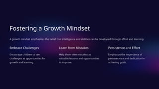 Fostering a Growth Mindset
A growth mindset emphasizes the belief that intelligence and abilities can be developed through effort and learning.
Embrace Challenges
Encourage children to see
challenges as opportunities for
growth and learning.
Learn from Mistakes
Help them view mistakes as
valuable lessons and opportunities
to improve.
Persistence and Effort
Emphasize the importance of
perseverance and dedication in
achieving goals.
 