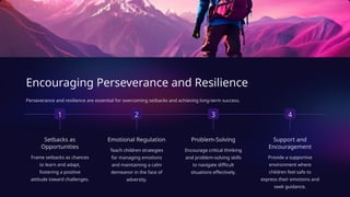 Encouraging Perseverance and Resilience
Perseverance and resilience are essential for overcoming setbacks and achieving long-term success.
1
Setbacks as
Opportunities
Frame setbacks as chances
to learn and adapt,
fostering a positive
attitude toward challenges.
2
Emotional Regulation
Teach children strategies
for managing emotions
and maintaining a calm
demeanor in the face of
adversity.
3
Problem-Solving
Encourage critical thinking
and problem-solving skills
to navigate difficult
situations effectively.
4
Support and
Encouragement
Provide a supportive
environment where
children feel safe to
express their emotions and
seek guidance.
 