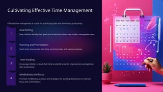 Cultivating Effective Time Management
Effective time management is crucial for prioritizing tasks and maximizing productivity.
Goal Setting
Help children identify their goals and break them down into smaller, manageable steps.
Planning and Prioritization
Teach them how to plan their time, prioritize tasks, and create schedules.
Time Tracking
Encourage children to track their time to identify areas for improvement and optimize
their productivity.
Mindfulness and Focus
Promote mindfulness practices and strategies for avoiding distractions to maintain
focus and concentration.
 