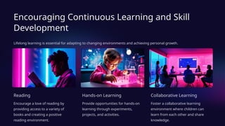 Encouraging Continuous Learning and Skill
Development
Lifelong learning is essential for adapting to changing environments and achieving personal growth.
Reading
Encourage a love of reading by
providing access to a variety of
books and creating a positive
reading environment.
Hands-on Learning
Provide opportunities for hands-on
learning through experiments,
projects, and activities.
Collaborative Learning
Foster a collaborative learning
environment where children can
learn from each other and share
knowledge.
 