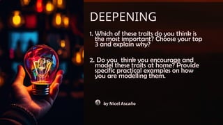 DEEPENING
1. Which of these traits do you think is
the most important? Choose your top
3 and explain why?
2. Do you think you encourage and
model these traits at home? Provide
specific practical examples on how
you are modelling them.
by Nicel Ascaño
 