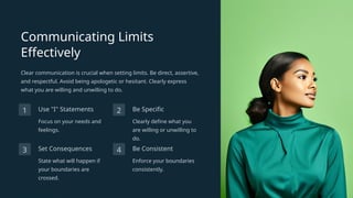 Communicating Limits
Effectively
Clear communication is crucial when setting limits. Be direct, assertive,
and respectful. Avoid being apologetic or hesitant. Clearly express
what you are willing and unwilling to do.
1 Use "I" Statements
Focus on your needs and
feelings.
2 Be Specific
Clearly define what you
are willing or unwilling to
do.
3 Set Consequences
State what will happen if
your boundaries are
crossed.
4 Be Consistent
Enforce your boundaries
consistently.
 