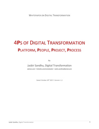 Jasbir Sandhu, Digital Transformation 1
WHITEPAPER ON DIGITAL TRANSFORMATION
4PS OF DIGITAL TRANSFORMATION
PLATFORM, PEOPLE, PROJECT, PROCESS
By:
Jasbir Sandhu, Digital Transformation
aptivar.com | linkedin.com/in/askjasbir | jasbir.sandhu@gmail.com
Dated: October 28th
2017 | Version: 1.1
 