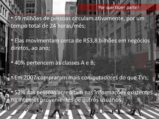 59 milhões de pessoas circulam ativamente, por um tempo total de 24 horas /mês; Elas movimentam cerca de R$3,8 bilhões em negócios diretos, ao ano; 40% pertencem às classes A e B; Em 2007 compraram mais computadores do que TVs; 52% das pessoas acreditam nas informações existentes na internet provenientes de outros usuários.  Por que fazer parte? 