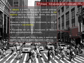 O  website  é o como uma loja na avenida internet. Sempre que os clientes buscarem os produtos da  sua empresa  eles irão direto a loja. Porém, eles podem chegar a loja de três formas, a priori. Sabendo o endereço e indo diretamente, ou seja, já conhecendo a  sua empresa ; Procurando em um dos mecanismos de busca e sendo automaticamente direcionado; Sendo atingidos pela mídia, o que, a exemplo do mecanismo de busca, acaba atenuando o percurso. 1ª Etapa – Estruturação do Conteúdo - Site 