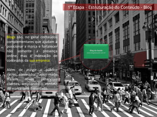 1ª Etapa – Estruturação do Conteúdo - Blog Blogs  são, no geral conteúdos complementares que ajudam a posicionar a marca e fortalecer não somente a presença online, mas a indexação de conteúdos da  sua empresa . Além de atingir o público cativo, conteúdos Taylor-made trazem novos potenciais clientes, ampliando o contato da marca com o mercado. Blog da Saúde www.blogdasaude.com.br 