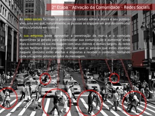As  redes sociais  facilitam o processo de contato entre a marca e seu público-alvo, uma vez que, naturalmente, as pessoas se engajam em prol do conteúdo/serviço/produto em comum. A  sua empresa  pode aproveitar a penetração da marca e o conteúdo espontâneo já gerado para potencializar sua comunicação e aumentar ainda mais o contato da sua mensagem com seus clientes e demais targets. As redes sociais facilitam esse processo, uma vez que as pessoas que estão inseridas naquele contexto estão abertas e dispostas a receber o conteúdo, tornando cada um agente potencializador da mensagem. 2ª Etapa – Ativação da Comunidade – Redes Sociais 