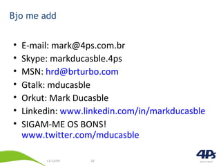 Bjo me add E-mail: mark@4ps.com.br Skype: markducasble.4ps MSN:  [email_address] Gtalk: mducasble Orkut: Mark Ducasble Linkedin:  www.linkedin.com/in/markducasble SIGAM-ME OS BONS!  www.twitter.com/mducasble 