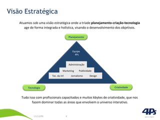 Visão Estratégica Atuamos sob uma visão estratégica onde a tríade  planejamento-criação-tecnologia   age de forma integrada e holística, visando o desenvolvimento dos objetivos.  Tudo isso com profissionais capacitados e muitos kbytes de criatividade, que nos  fazem dominar todas as áreas que envolvem o universo interativo. Administração Publicidade Marketing Jornalismo Design Tec. da Inf. Equipe  4Ps Planejamento Criatividade Tecnologia 