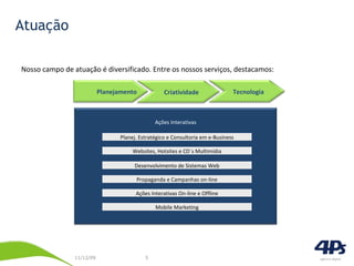 Atuação Nosso campo de atuação é diversificado. Entre os nossos serviços, destacamos: Websites, Hotsites e CD´s Multimídia Planej. Estratégico e Consultoria em e-Business Desenvolvimento de Sistemas Web Propaganda e Campanhas on-line Ações Interativas On-line e Offline Mobile Marketing Ações Interativas Planejamento Criatividade  Tecnologia 