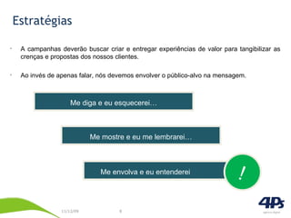 Estratégias A campanhas deverão buscar criar e entregar experiências de valor para tangibilizar as crenças e propostas dos nossos clientes. Ao invés de apenas falar, nós devemos envolver o público-alvo na mensagem. Me diga e eu esquecerei… Me mostre e eu me lembrarei… Me envolva e eu entenderei ! 