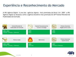 Experiência e Reconhecimento do Mercado A 4Ps Agência Digital  é uma das  agências digitais  mais premiadas do Brasil. Em  2007  a 4Ps Agência Digital se destacou como a agência brasileira mais premiada do 16º Festival Mundial de Publicidade de Gramado. 2005 - 2007 3 Ouros – 8 Pratas – 3 Bronzes Festival Mundial de Publicidade de Gramado 2006 Ouro Festival Internacional do Turismo e Ecologia 2006 Prata Prêmio Colunistas Região Centro-Leste 2003 - 2008 5 Ouros – 4 Pratas – 3 Bronzes Prêmio Colibri 2005 Short-list MM Online 2007 2 Pratas e 2 Bronzes Prêmio Colunistas Espírito Santo 