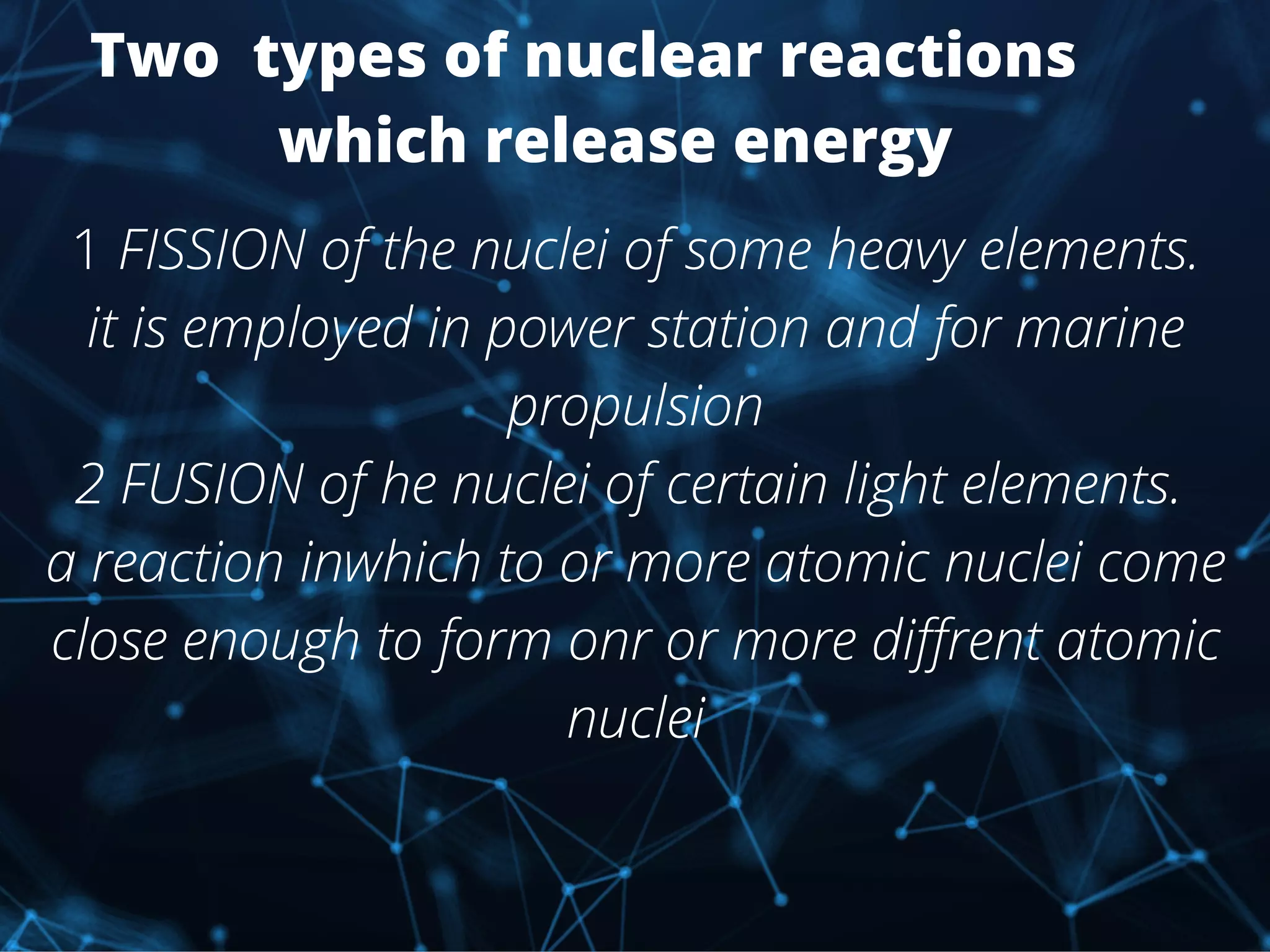 Two types of nuclear reactions
which release energy
1 FISSION of the nuclei of some heavy elements.
it is employed in power station and for marine
propulsion
2 FUSION of he nuclei of certain light elements.
a reaction inwhich to or more atomic nuclei come
close enough to form onr or more diffrent atomic
nuclei