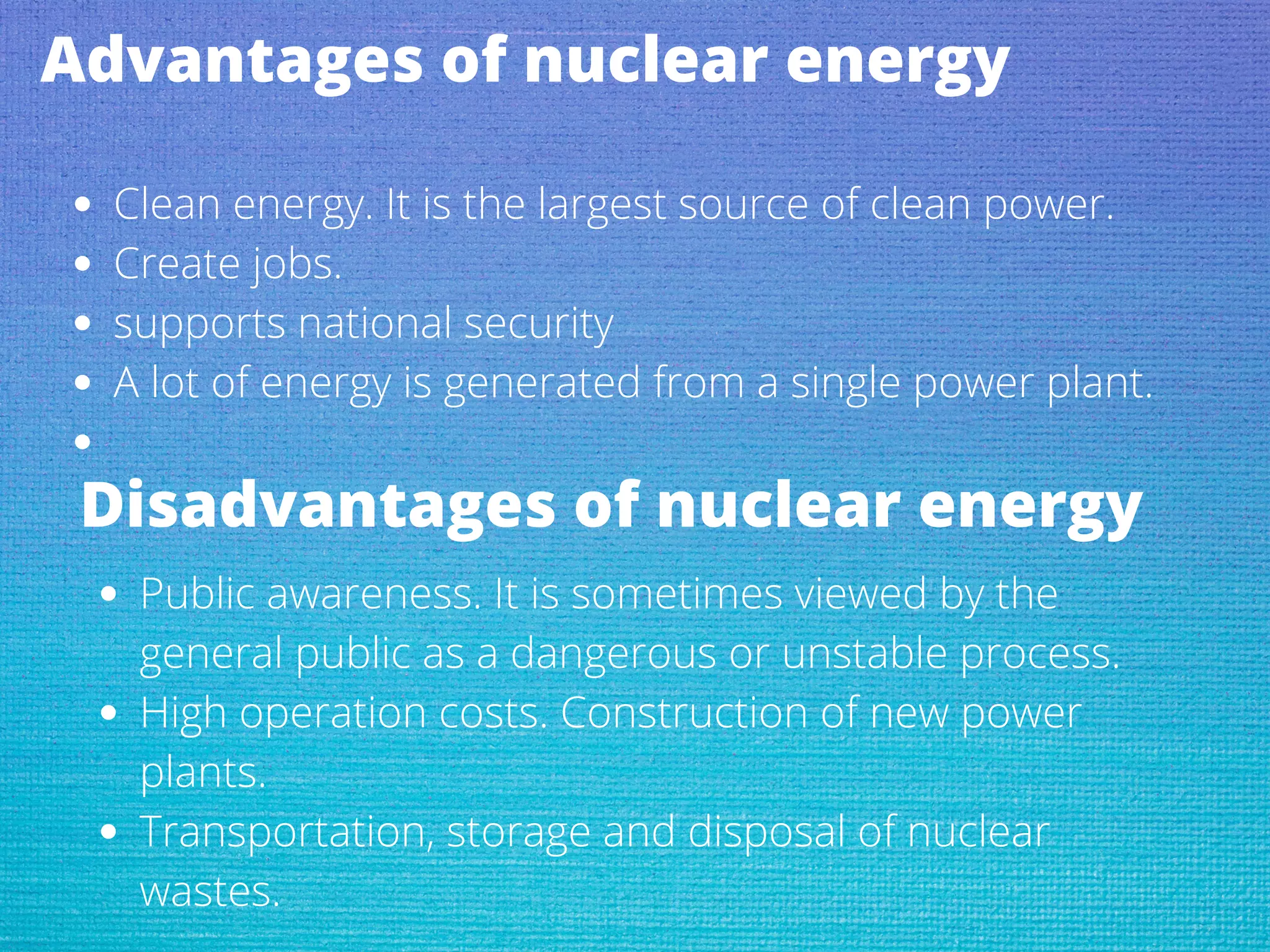 Advantages of nuclear energy
Clean energy. It is the largest source of clean power.
Create jobs.
supports national security
A lot of energy is generated from a single power plant.
Disadvantages of nuclear energy
Public awareness. It is sometimes viewed by the
general public as a dangerous or unstable process.
High operation costs. Construction of new power
plants.
Transportation, storage and disposal of nuclear
wastes.