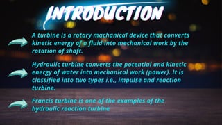 INTRODUCTION
INTRODUCTION
INTRODUCTION
A turbine is a rotary machanical device that converts
kinetic energy of a fluid into mechanical work by the
rotation of shaft.
Hydraulic turbine converts the potential and kinetic
energy of water into mechanical work (power). It is
classified into two types i.e., impulse and reaction
turbine.
Francis turbine is one of the examples of the
hydraulic reaction turbine
 