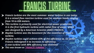 Francis turbine are the most common water turbine in use today.
It is a mixed flow reaction turbine used for medium heads ranging
from 10 to 650 meters.
This turbine is primarily used for electrical power production.
It is the first hydraulic turbine with radial flow of water, which
was designed by a American Scientist JAMES FRANCIS.
Boyden turbine was the basement for the invention of Francis
turbine.
Boyden turbine could achieve 65% of the efficiency so, Sir James
Francis redesigned it to increase its efficiency.
A new turbine with 88% efficiency was invented.
This was known as "FRANCIS TURBINE".
 
