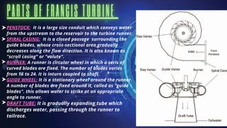 PENSTOCK: It is a large size conduit which conveys water
from the upstream to the reservoir to the turbine runner.
SPIRAL CASING: It is a closed passage surrounding the
guide blades, whose cross-sectional area gradually
decreases along the flow direction. It is also known as
"scroll casing" or "volute".
RUNNER: A runner is circular wheel in which a seris of
curved blades are fixed. The number of blades varies
from 16 to 24. It is inturn coupled to shaft.
GUIDE WHEEL: It is a stationary wheel around the runner.
A number of blades are fixed around it, called as "guide
blades". this allows water to strike at an appropriate
angle to runner.
DRAFT TUBE: It is gradually expanding tube which
discharges water, passing through the runner to
tailrace.
 
