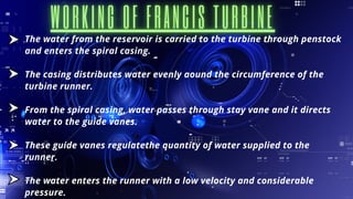 The water from the reservoir is carried to the turbine through penstock
and enters the spiral casing.
The casing distributes water evenly aound the circumference of the
turbine runner.
From the spiral casing, water passes through stay vane and it directs
water to the guide vanes.
These guide vanes regulatethe quantity of water supplied to the
runner.
The water enters the runner with a low velocity and considerable
pressure.
 