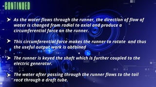 As the water flows through the runner, the direction of flow of
water is changed from radial to axial and produce a
circumferential force on the runner.
This circumferential force makes the runner to rotate and thus
the useful output work is obtained
.
The runner is keyed the shaft which is further coupled to the
electric generator.
The water after passing through the runner flows to the tail
race through a draft tube.
 
