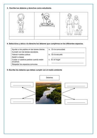 3. Escribe tus deberes y derechos como estudiante.
4. Selecciona y ubica a la derecha los deberes que cumplimos en los diferentes espacios.
Ayudar a los padres en las tareas diarias.
Cumplir con las tareas escolares.
Valorar nuestra cultura
Asistir a clases
Cuidar a nuestros padres cuando están
ancianos.
Respetar los espacios comunes.
a. En la comunidad
_________________________________
b. En la escuela
_________________________________
c. En el hogar
________________________________
5. Escribe los deberes que debes cumplir con el medio ambiente
Deberes
__________________
__________________
__________________
__________________
 