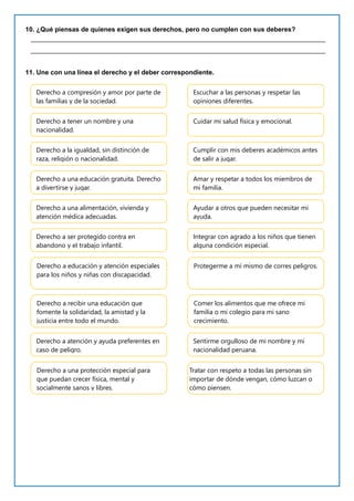10. ¿Qué piensas de quienes exigen sus derechos, pero no cumplen con sus deberes?
_________________________________________________________________________________
_________________________________________________________________________________
11. Une con una línea el derecho y el deber correspondiente.
Derecho a compresión y amor por parte de
las familias y de la sociedad.
Escuchar a las personas y respetar las
opiniones diferentes.
Derecho a tener un nombre y una
nacionalidad.
Cuidar mi salud física y emocional.
Derecho a la igualdad, sin distinción de
raza, religión o nacionalidad.
Cumplir con mis deberes académicos antes
de salir a jugar.
Derecho a una educación gratuita. Derecho
a divertirse y jugar.
Amar y respetar a todos los miembros de
mi familia.
Derecho a una alimentación, vivienda y
atención médica adecuadas.
Ayudar a otros que pueden necesitar mi
ayuda.
Derecho a ser protegido contra en
abandono y el trabajo infantil.
Integrar con agrado a los niños que tienen
alguna condición especial.
Derecho a educación y atención especiales
para los niños y niñas con discapacidad.
Protegerme a mí mismo de corres peligros.
Derecho a recibir una educación que
fomente la solidaridad, la amistad y la
justicia entre todo el mundo.
Comer los alimentos que me ofrece mi
familia o mi colegio para mi sano
crecimiento.
Derecho a atención y ayuda preferentes en
caso de peligro.
Sentirme orgulloso de mi nombre y mi
nacionalidad peruana.
Derecho a una protección especial para
que puedan crecer física, mental y
socialmente sanos y libres.
Tratar con respeto a todas las personas sin
importar de dónde vengan, cómo luzcan o
cómo piensen.
 