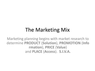 The Marketing Mix
Marketing planning begins with market research to
determine PRODUCT (Solution), PROMOTION (Info
rmation), PRICE (Value)
and PLACE (Access). S.I.V.A.
 