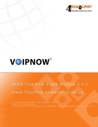 4PSA VoipNow Plesk Module 2.0.2
Plesk VoipNow Integration Setup

For more information about 4PSA VoipNow, check:
http://www.voipnow.com
Copyrights 2002-2009 Rack-Soft, LLC. VoipNow is a registered trademark of Rack-Soft, LLC.
 