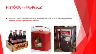 HISTÓRIA – (4Ps-Praça)
 Woodruff inovou em produtos que pudessem facilitar que as pessoas pudessem
beber o produto em casa ou na rua:
 