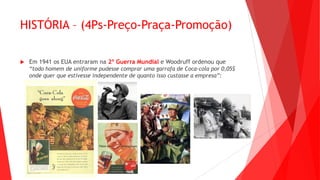 HISTÓRIA – (4Ps-Preço-Praça-Promoção)
 Em 1941 os EUA entraram na 2º Guerra Mundial e Woodruff ordenou que
“todo homem de uniforme pudesse comprar uma garrafa de Coca-cola por 0,05$
onde quer que estivesse independente de quanto isso custasse a empresa”:
 