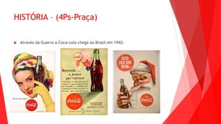 HISTÓRIA – (4Ps-Praça)
 Através da Guerra a Coca-cola chega ao Brasil em 1942:
 