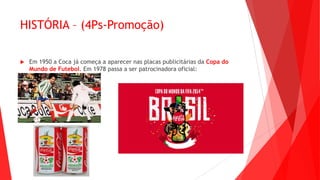 HISTÓRIA – (4Ps-Promoção)
 Em 1950 a Coca já começa a aparecer nas placas publicitárias da Copa do
Mundo de Futebol. Em 1978 passa a ser patrocinadora oficial:
 