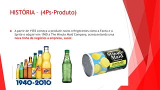 HISTÓRIA – (4Ps-Produto)
 A partir de 1955 começa a produzir novos refrigerantes como a Fanta e a
Sprite e adquiri em 1960 a The Minute Maid Company, acrescentando uma
nova linha de negócios a empresa, sucos:
 